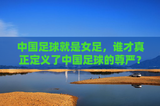 中国足球就是女足，谁才真正定义了中国足球的尊严？
