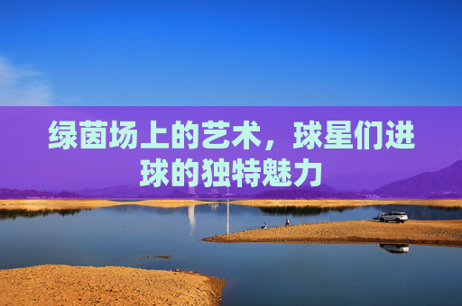 绿茵场上的艺术,球星们进球的独特魅力