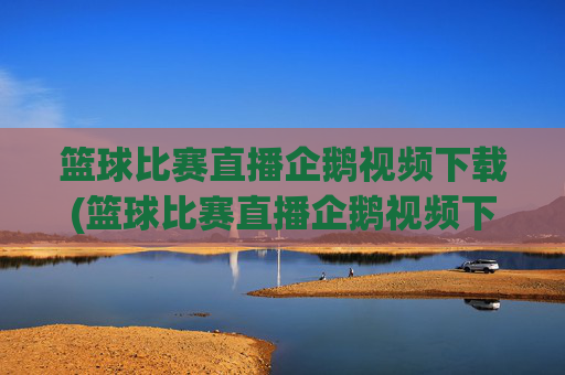 篮球比赛直播企鹅视频下载(篮球比赛直播企鹅视频下载安装)