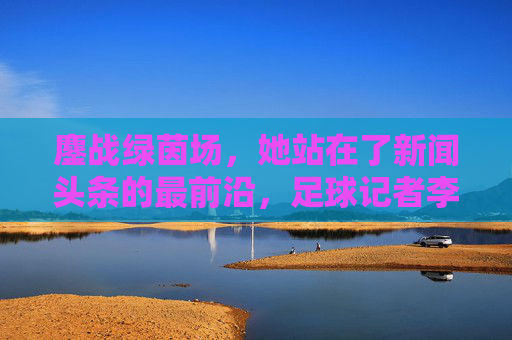 鏖战绿茵场,她站在了新闻头条的最前沿,足球记者李佳滢的破圈之路