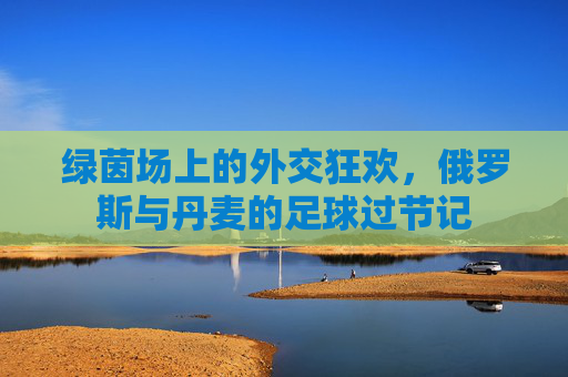 绿茵场上的外交狂欢,俄罗斯与丹麦的足球过节记