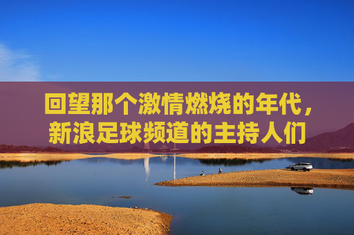 回望那个激情燃烧的年代，新浪足球频道的主持人们