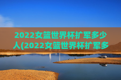 2022女篮世界杯扩军多少人(2022女篮世界杯扩军多少人参加)