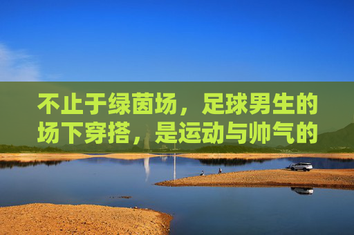 不止于绿茵场,足球男生的场下穿搭,是运动与帅气的完美平衡