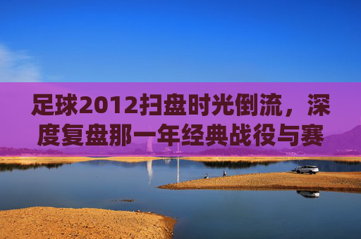 足球2012扫盘时光倒流,深度复盘那一年经典战役与赛事预测逻辑