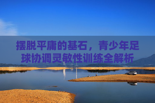 摆脱平庸的基石，青少年足球协调灵敏性训练全解析