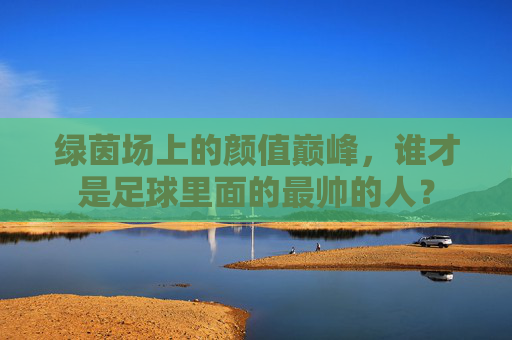 绿茵场上的颜值巅峰,谁才是足球里面的最帅的人?