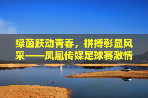 绿茵跃动青春,拼搏彰显风采——凤凰传媒足球赛激情开赛