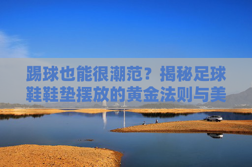 踢球也能很潮范？揭秘足球鞋鞋垫摆放的黄金法则与美学细节