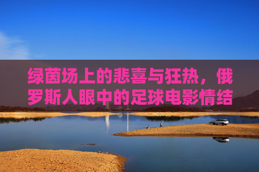 绿茵场上的悲喜与狂热,俄罗斯人眼中的足球电影情结