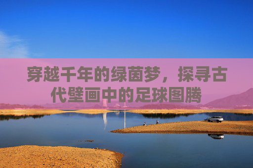穿越千年的绿茵梦，探寻古代壁画中的足球图腾