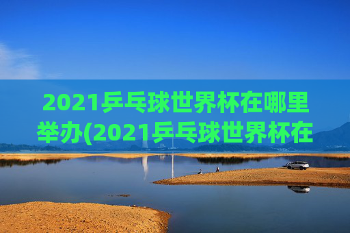 2021乒乓球世界杯在哪里举办(2021乒乓球世界杯在哪里举办的)