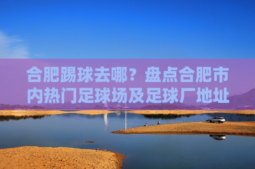 合肥踢球去哪？盘点合肥市内热门足球场及足球厂地址全攻略
