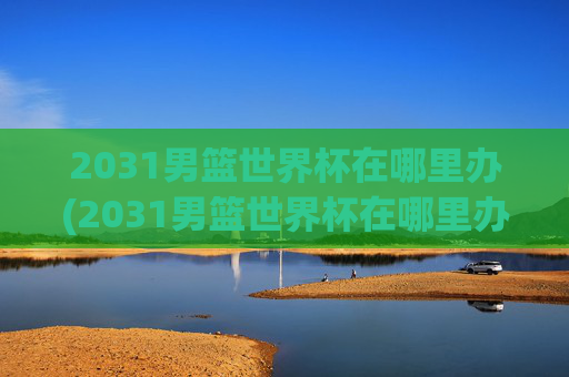 2031男篮世界杯在哪里办(2031男篮世界杯在哪里办的)