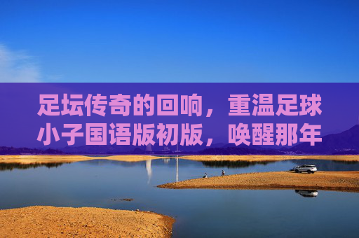 足坛传奇的回响,重温足球小子国语版初版,唤醒那年夏天的热血梦