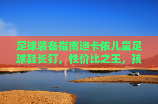 足球装备指南迪卡侬儿童足球鞋长钉,性价比之王,孩子踢球的黄金战靴