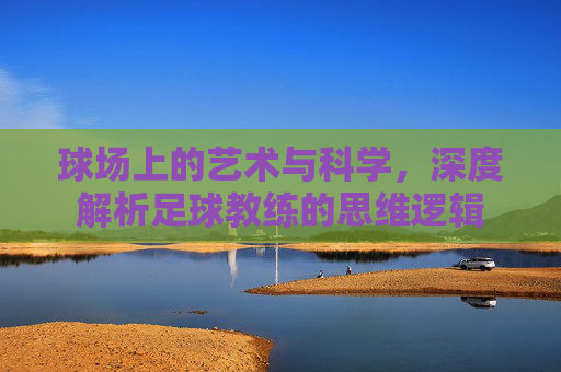 球场上的艺术与科学,深度解析足球教练的思维逻辑