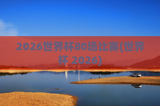 2026世界杯80场比赛(世界杯 2026)
