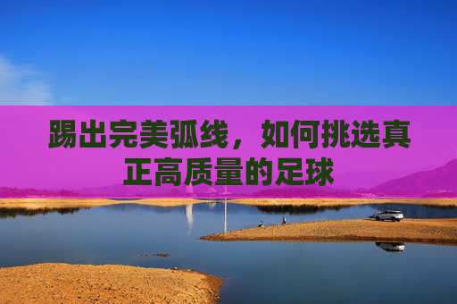 踢出完美弧线，如何挑选真正高质量的足球