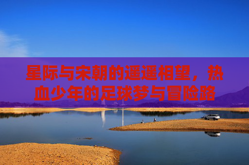 星际与宋朝的遥遥相望，热血少年的足球梦与冒险路