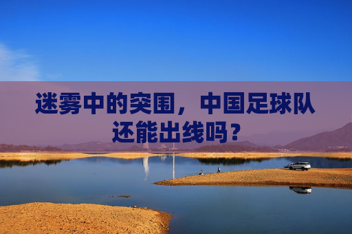 迷雾中的突围,中国足球队还能出线吗?