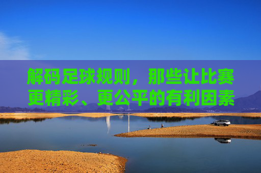 解码足球规则,那些让比赛更精彩、更公平的有利因素