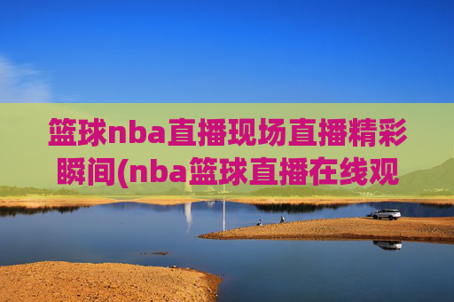 篮球nba直播现场直播精彩瞬间(nba篮球直播在线观看高清直播视频)