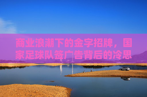 商业浪潮下的金字招牌,国家足球队签广告背后的冷思考