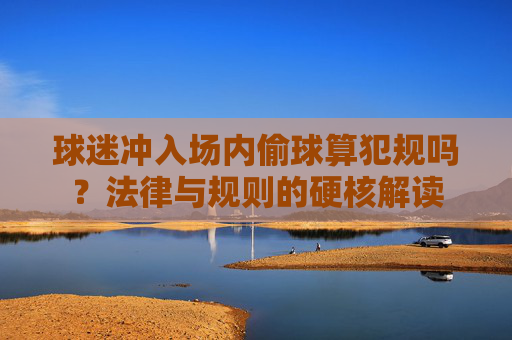 球迷冲入场内偷球算犯规吗?法律与规则的硬核解读