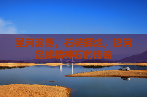 星河滚烫，石铸辉煌，银河足球精神石的传奇
