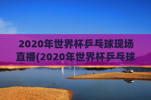 2020年世界杯乒乓球现场直播(2020年世界杯乒乓球现场直播视频)