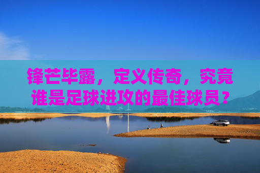 锋芒毕露,定义传奇,究竟谁是足球进攻的最佳球员?