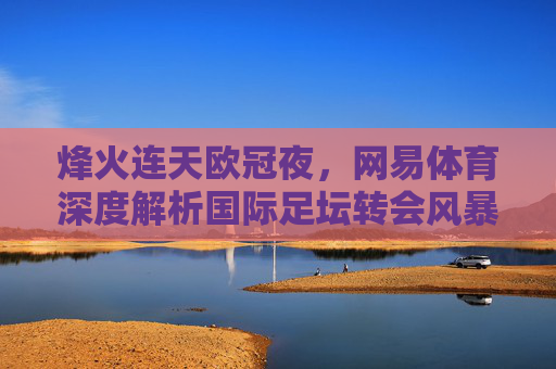 烽火连天欧冠夜,网易体育深度解析国际足坛转会风暴与争冠格局