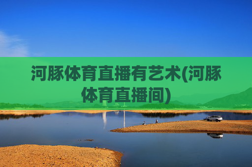 河豚体育直播有艺术(河豚体育直播间)