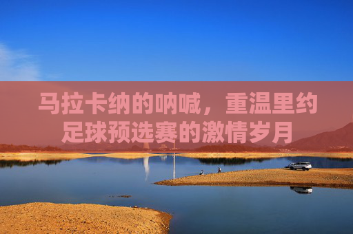 马拉卡纳的呐喊,重温里约足球预选赛的激情岁月