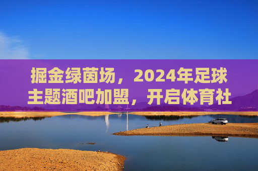 掘金绿茵场，2024年足球主题酒吧加盟，开启体育社交新蓝海