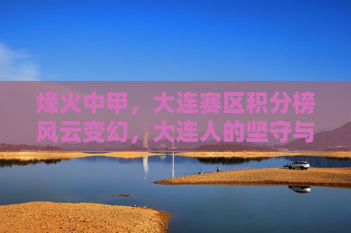 烽火中甲，大连赛区积分榜风云变幻，大连人的坚守与突围