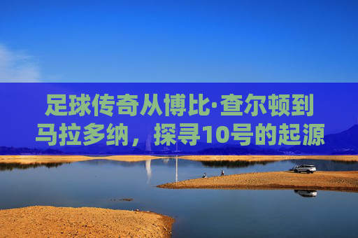 足球传奇从博比·查尔顿到马拉多纳,探寻10号的起源与灵魂