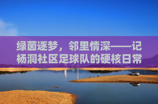 绿茵逐梦,邻里情深——记杨洞社区足球队的硬核日常