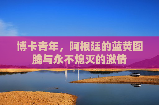 博卡青年，阿根廷的蓝黄图腾与永不熄灭的激情