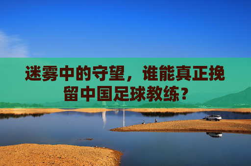 迷雾中的守望,谁能真正挽留中国足球教练?