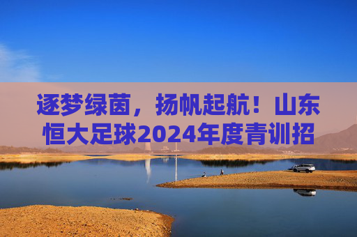 逐梦绿茵，扬帆起航！山东恒大足球2024年度青训招生正式启动