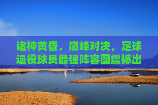 诸神黄昏,巅峰对决,足球退役球员最强阵容图震撼出炉