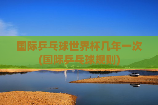国际乒乓球世界杯几年一次(国际乒乓球规则)