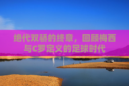 绝代双骄的终章,回顾梅西与C罗定义的足球时代