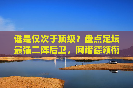 谁是仅次于顶级?盘点足坛最强二阵后卫,阿诺德领衔,豪门巨匠云集