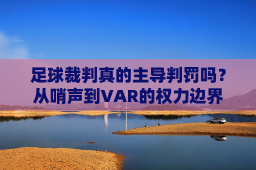 足球裁判真的主导判罚吗？从哨声到VAR的权力边界