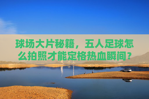 球场大片秘籍，五人足球怎么拍照才能定格热血瞬间？