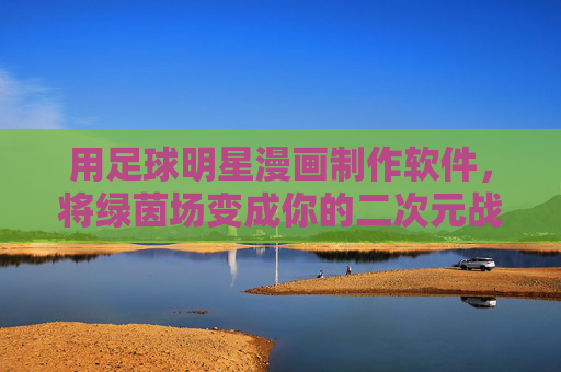 用足球明星漫画制作软件,将绿茵场变成你的二次元战场!