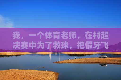 我,一个体育老师,在村超决赛中为了救球,把假牙飞出三米远这件事